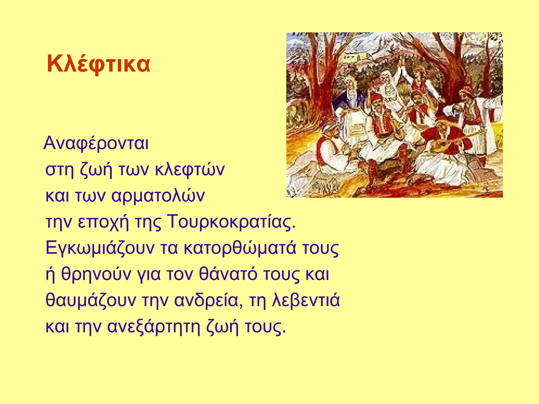 Κλέφτικα


Αναφέρονται
στη ζωή των κλεφτών
και των αρματολών
την εποχή της Τουρκοκρατίας.
Εγκωμιάζουν τα κατορθώματά τους
ή θρηνούν για τον θάνατό τους και
θαυμάζουν την ανδρεία, τη λεβεντιά
και την ανεξάρτητη ζωή τους.
 