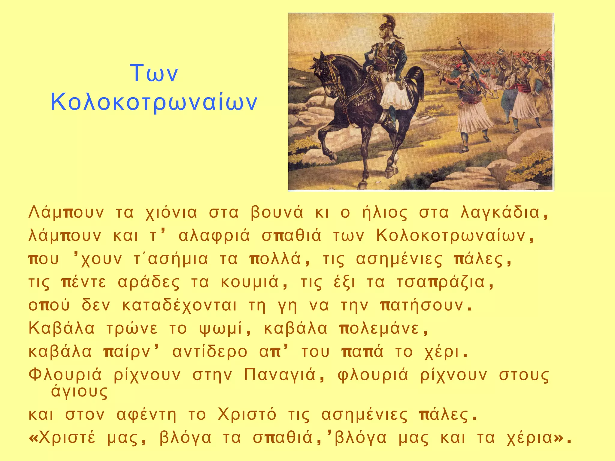 Των
  Κολοκοτρωναίων



Λάμ πουν τα χιόνια στα βουνά κι ο ήλιος στα λαγκάδια ,
λάμ πουν και τ ’ αλαφριά σ παθιά των Κολοκοτρωναίων ,
που ’χουν τ΄ασήμια τα πολλά , τις ασημένιες πάλες ,
τις πέντε αράδες τα κουμιά , τις έξι τα τσα πράζια ,
ο πού δεν καταδέχονται τη γη να την πατήσουν .
Καβάλα τρώνε το ψωμί , καβάλα πολεμάνε ,
καβάλα παίρν ’ αντίδερο α π’ του πα πά το χέρι .
Φλουριά ρίχνουν στην Παναγιά , φλουριά ρίχνουν στους
   άγιους
και στον αφέντη το Χριστό τις ασημένιες πάλες .
«Χριστέ μας , βλόγα τα σ παθιά ,’βλόγα μας και τα χέρια ».
 