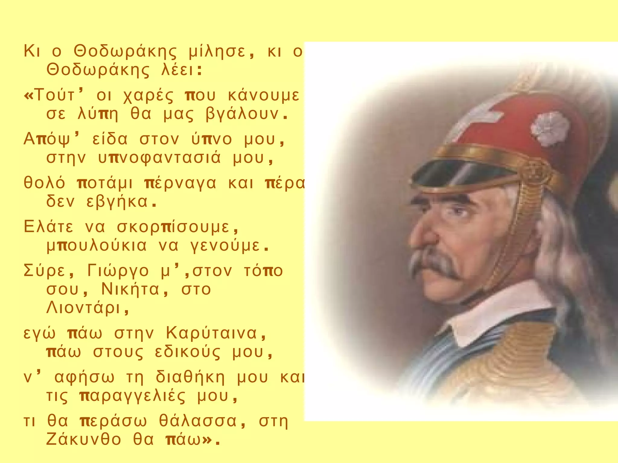 Κι ο Θοδωράκης μίλησε , κι ο
   Θοδωράκης λέει :
«Τούτ ’ οι χαρές που κάνουμε
   σε λύ πη θα μας βγάλουν .
Α πόψ ’ είδα στον ύ πνο μου ,
   στην υ πνοφαντασιά μου ,
θολό ποτάμι πέρναγα και πέρα
   δεν εβγήκα .
Ελάτε να σκορ πίσουμε ,
   μ πουλούκια να γενούμε .
Σύρε , Γιώργο μ ’,στον τό πο
   σου , Νικήτα , στο
   Λιοντάρι ,
εγώ πάω στην Καρύταινα ,
   πάω στους εδικούς μου ,
ν ’ αφήσω τη διαθήκη μου και
   τις παραγγελιές μου ,
τι θα περάσω θάλασσα , στη
   Ζάκυνθο θα πάω ».
 