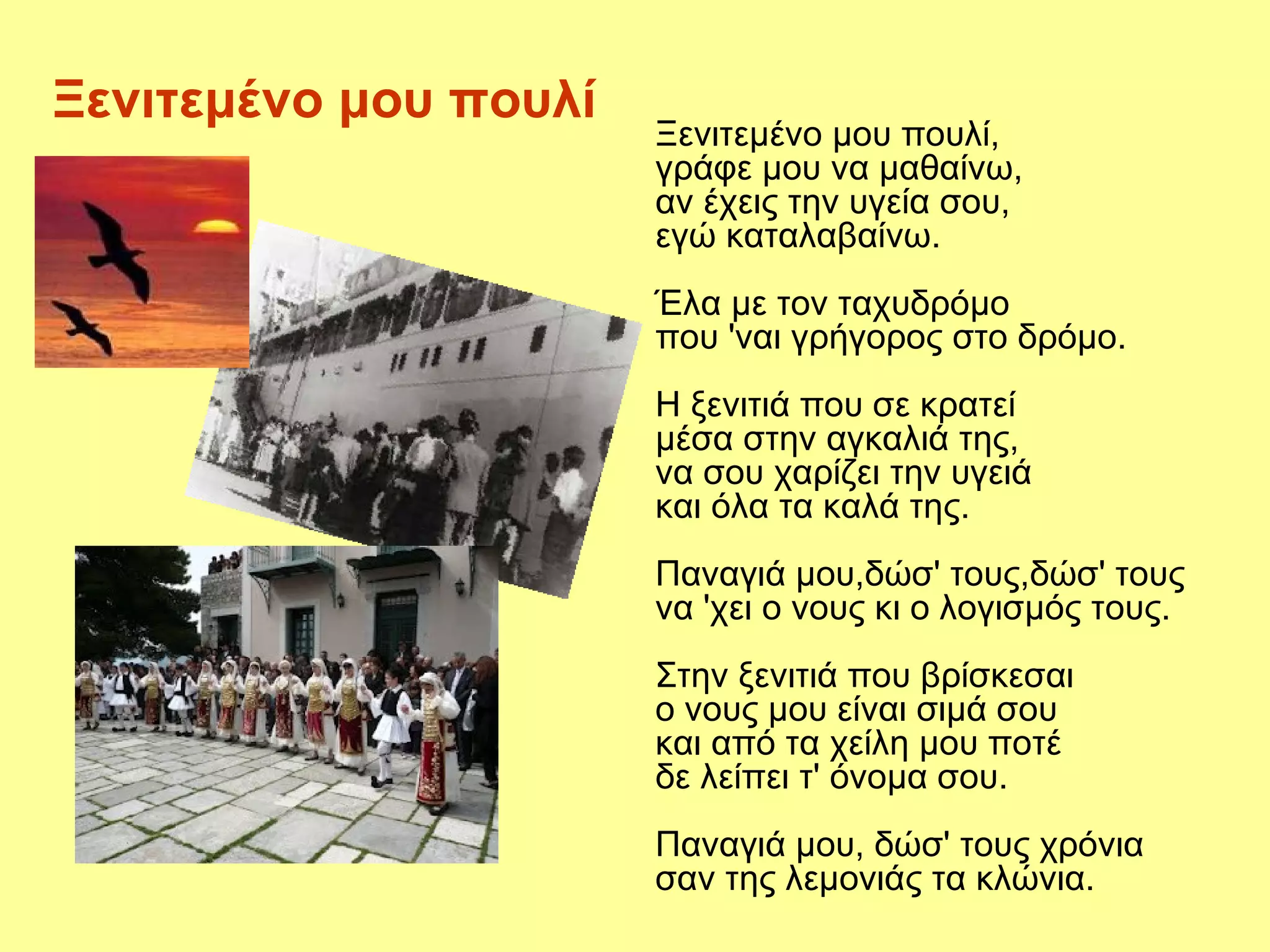Ξενιτεμένο μου πουλί
                       Ξενιτεμένο μου πουλί,
                       γράφε μου να μαθαίνω,
                       αν έχεις την υγεία σου,
                       εγώ καταλαβαίνω.
                       Έλα με τον ταχυδρόμο
                       που 'ναι γρήγορος στο δρόμο.
                       Η ξενιτιά που σε κρατεί
                       μέσα στην αγκαλιά της,
                       να σου χαρίζει την υγειά
                       και όλα τα καλά της.
                       Παναγιά μου,δώσ' τους,δώσ' τους
                       να 'χει ο νους κι ο λογισμός τους.
                       Στην ξενιτιά που βρίσκεσαι
                       ο νους μου είναι σιμά σου
                       και από τα χείλη μου ποτέ
                       δε λείπει τ' όνομα σου.
                       Παναγιά μου, δώσ' τους χρόνια
                       σαν της λεμονιάς τα κλώνια.
 