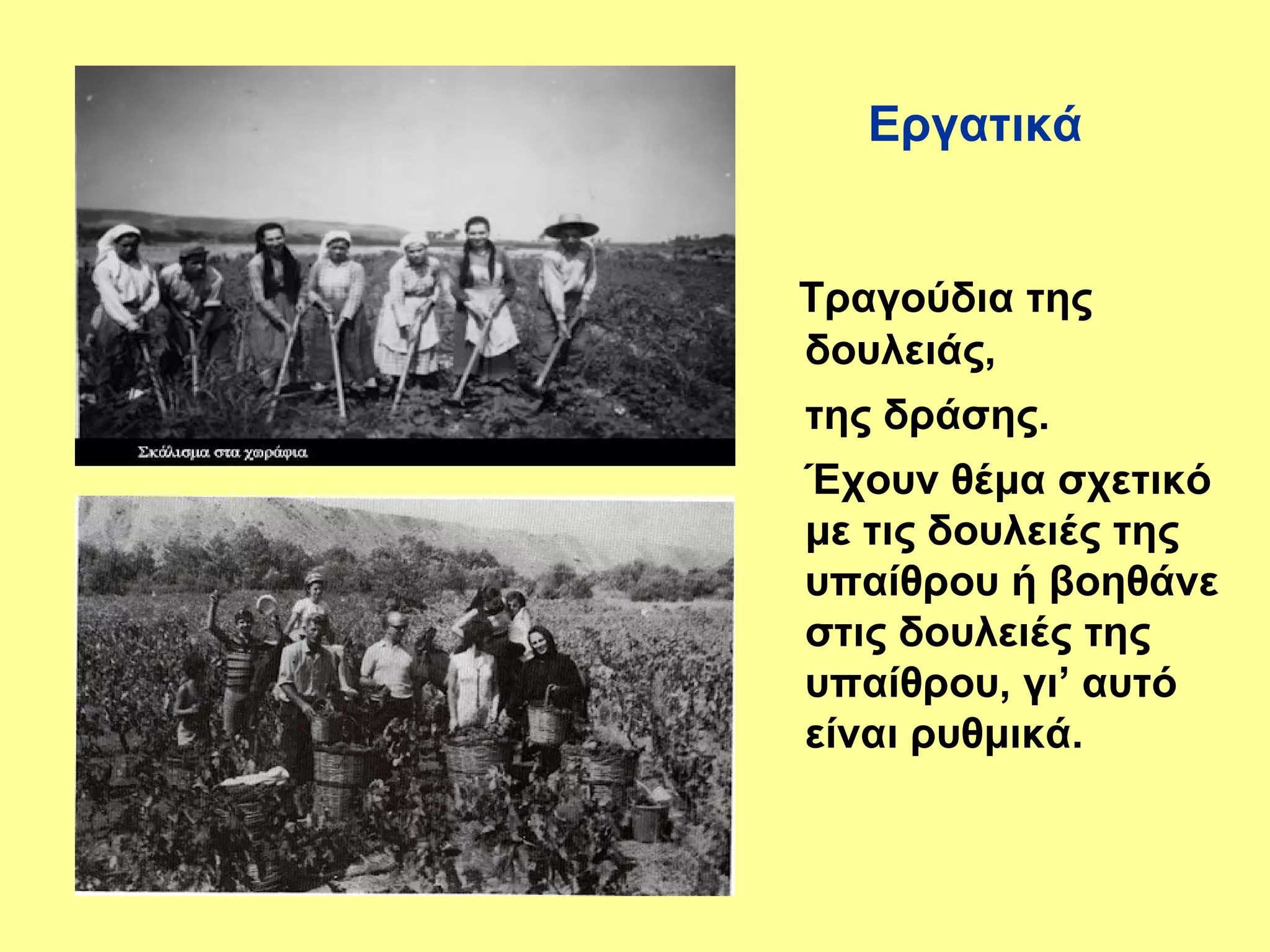 Εργατικά


Τραγούδια της
δουλειάς,
της δράσης.
Έχουν θέμα σχετικό
με τις δουλειές της
υπαίθρου ή βοηθάνε
στις δουλειές της
υπαίθρου, γι’ αυτό
είναι ρυθμικά.
 