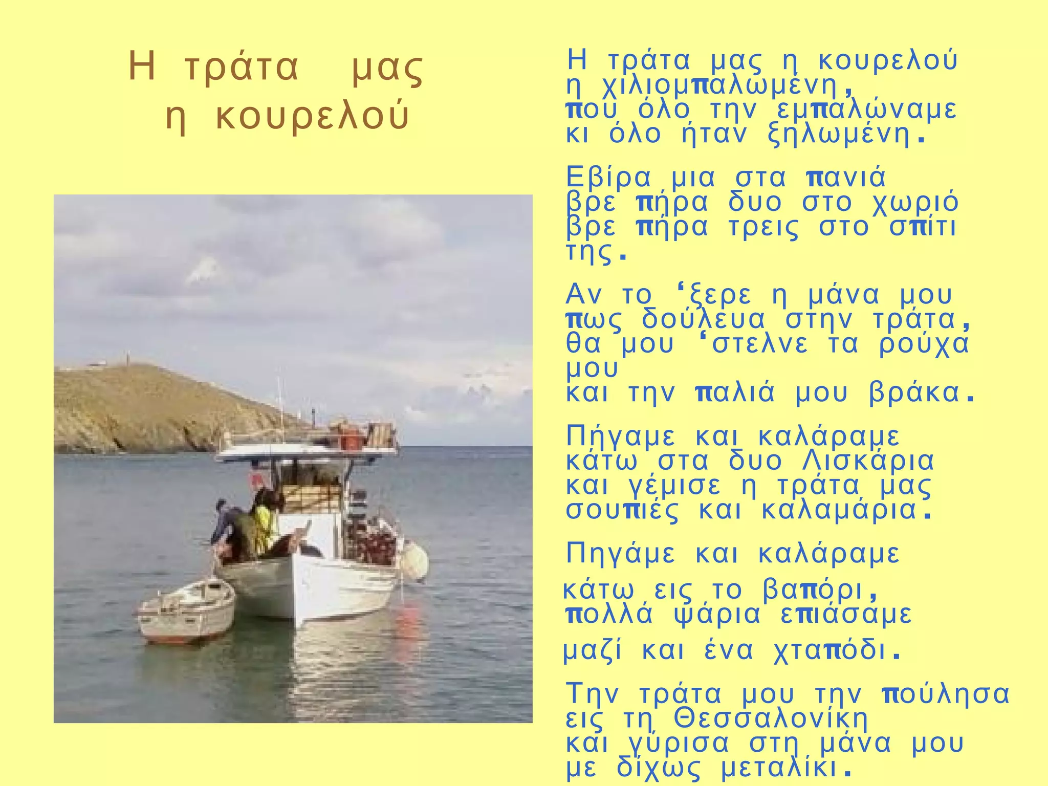Η τράτα μας   Η τράτα μας η κουρελού
              η χιλιομ παλωμένη ,
 η κουρελού   που όλο την εμ παλώναμε
              κι όλο ήταν ξηλωμένη .
              Εβίρα μια στα πανιά
              βρε πήρα δυο στο χωριό
              βρε πήρα τρεις στο σ πίτι
              της .
              Αν το ‘ξερε η μάνα μου
              πως δούλευα στην τράτα ,
              θα μου ‘στελνε τα ρούχα
              μου
              και την παλιά μου βράκα .
              Πήγαμε και καλάραμε
              κάτω στα δυο Λισκάρια
              και γέμισε η τράτα μας
              σου πιές και καλαμάρια .
              Πηγάμε και καλάραμε
              κάτω εις το βα πόρι ,
              πολλά ψάρια ε πιάσαμε
              μαζί και ένα χτα πόδι .
              Την τράτα μου την πούλησα
              εις τη Θεσσαλονίκη
              και γύρισα στη μάνα μου
              με δίχως μεταλίκι .
 