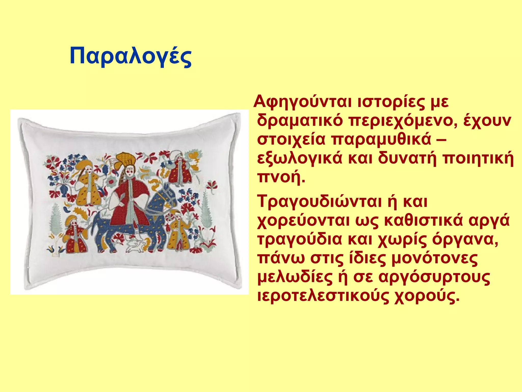 Παραλογές
            Αφηγούνται ιστορίες με
            δραματικό περιεχόμενο, έχουν
            στοιχεία παραμυθικά –
            εξωλογικά και δυνατή ποιητική
            πνοή.
            Τραγουδιώνται ή και
            χορεύονται ως καθιστικά αργά
            τραγούδια και χωρίς όργανα,
            πάνω στις ίδιες μονότονες
            μελωδίες ή σε αργόσυρτους
            ιεροτελεστικούς χορούς.
 