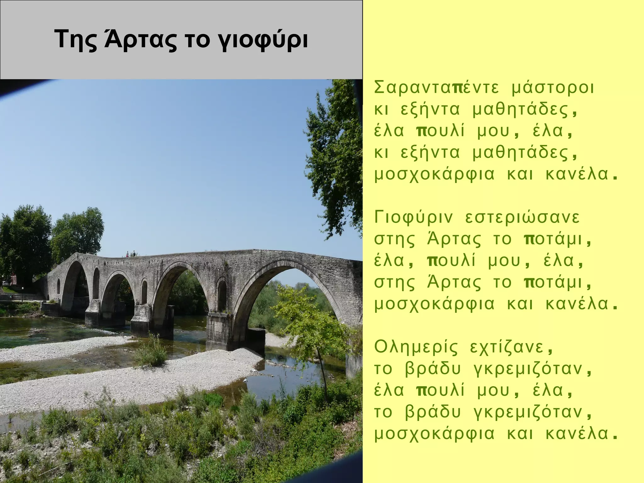 Της Άρτας το γιοφύρι
                       Σαραντα πέντε μάστοροι
                       κι εξήντα μαθητάδες ,
                       έλα πουλί μου , έλα ,
                       κι εξήντα μαθητάδες ,
                       μοσχοκάρφια και κανέλα .

                       Γιοφύριν εστεριώσανε
                       στης Άρτας το ποτάμι ,
                       έλα , πουλί μου , έλα ,
                       στης Άρτας το ποτάμι ,
                       μοσχοκάρφια και κανέλα .

                       Ολημερίς εχτίζανε ,
                       το βράδυ γκρεμιζόταν ,
                       έλα πουλί μου , έλα ,
                       το βράδυ γκρεμιζόταν ,
                       μοσχοκάρφια και κανέλα .
 
