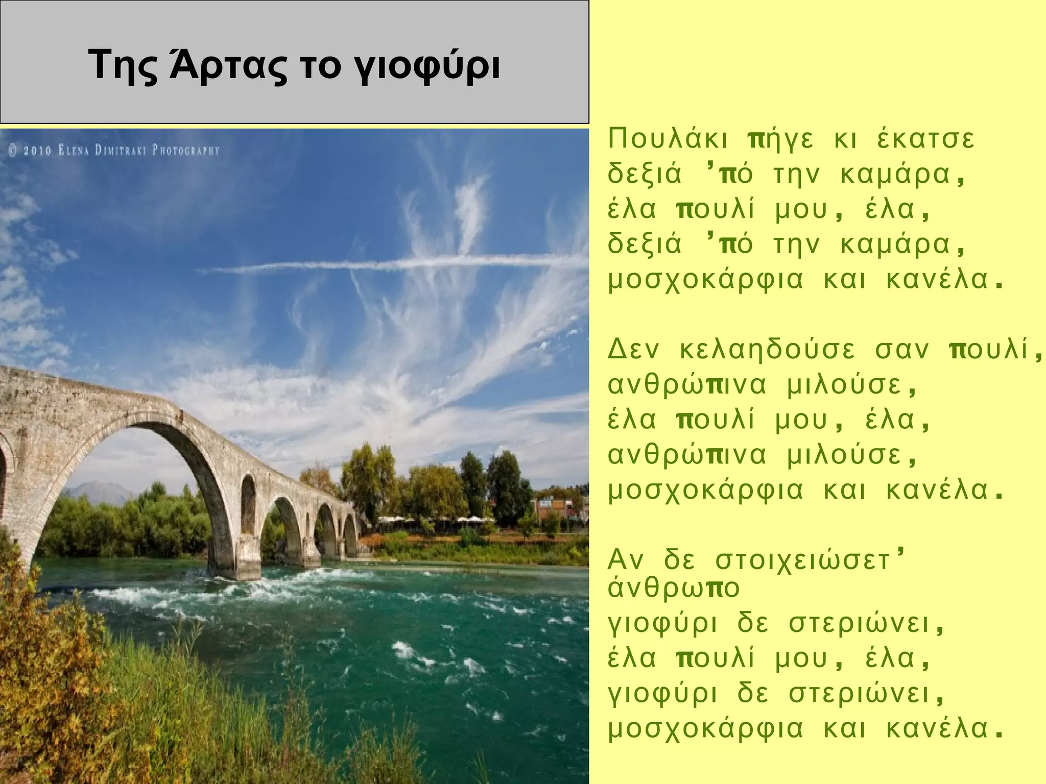 Της Άρτας το γιοφύρι
                       Πουλάκι πήγε κι έκατσε
                       δεξιά ’πό την καμάρα ,
                       έλα πουλί μου , έλα ,
                       δεξιά ’πό την καμάρα ,
                       μοσχοκάρφια και κανέλα .

                       Δεν κελαηδούσε σαν πουλί ,
                       ανθρώ πινα μιλούσε ,
                       έλα πουλί μου , έλα ,
                       ανθρώ πινα μιλούσε ,
                       μοσχοκάρφια και κανέλα .

                       Αν δε στοιχειώσετ ’
                       άνθρω πο
                       γιοφύρι δε στεριώνει ,
                       έλα πουλί μου , έλα ,
                       γιοφύρι δε στεριώνει ,
                       μοσχοκάρφια και κανέλα .
 
