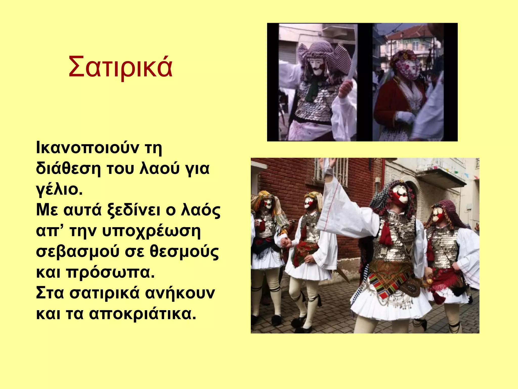 Σατιρικά

Ικανοποιούν τη
διάθεση του λαού για
γέλιο.
Με αυτά ξεδίνει ο λαός
απ’ την υποχρέωση
σεβασμού σε θεσμούς
και πρόσωπα.
Στα σατιρικά ανήκουν
και τα αποκριάτικα.
 