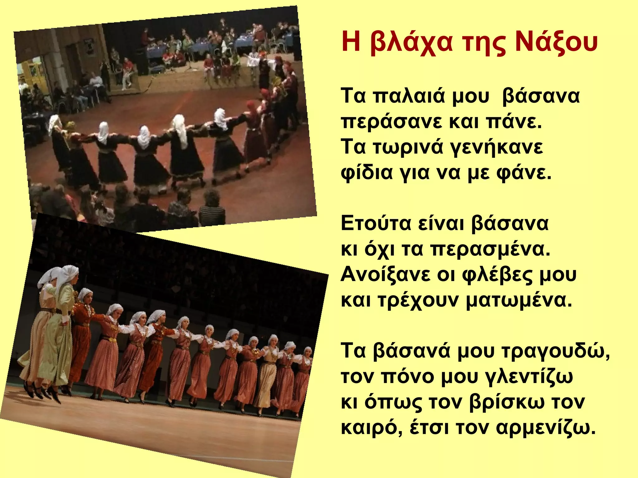 Η βλάχα της Νάξου
Τα παλαιά μου βάσανα
περάσανε και πάνε.
Τα τωρινά γενήκανε
φίδια για να με φάνε.

Ετούτα είναι βάσανα
κι όχι τα περασμένα.
Ανοίξανε οι φλέβες μου
και τρέχουν ματωμένα.

Τα βάσανά μου τραγουδώ,
τον πόνο μου γλεντίζω
κι όπως τον βρίσκω τον
καιρό, έτσι τον αρμενίζω.
 