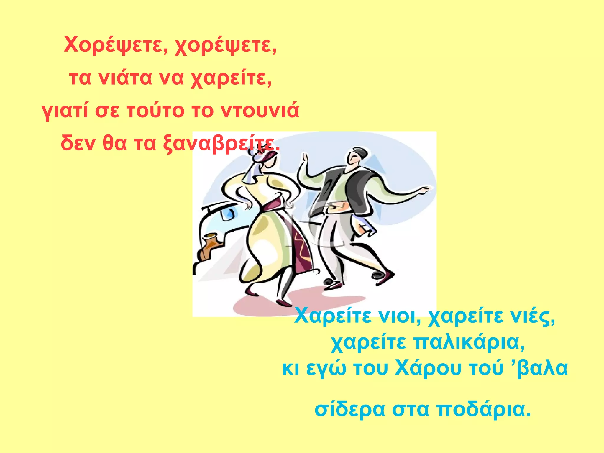 Χορέψετε, χορέψετε,
  τα νιάτα να χαρείτε,
γιατί σε τούτο το ντουνιά
 δεν θα τα ξαναβρείτε.




                          Χαρείτε νιοι, χαρείτε νιές,
                              χαρείτε παλικάρια,
                         κι εγώ του Χάρου τού ’βαλα
                            σίδερα στα ποδάρια.
 