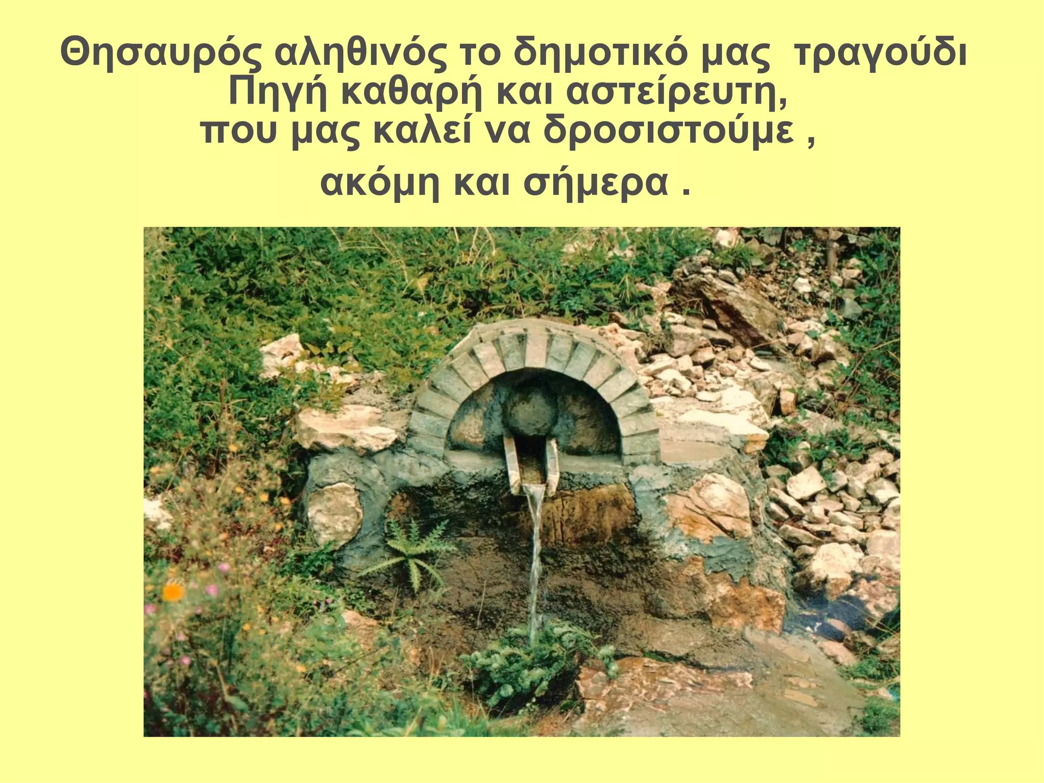 Θησαυρός αληθινός το δημοτικό μας τραγούδι
      Πηγή καθαρή και αστείρευτη,
     που μας καλεί να δροσιστούμε ,
           ακόμη και σήμερα .
 