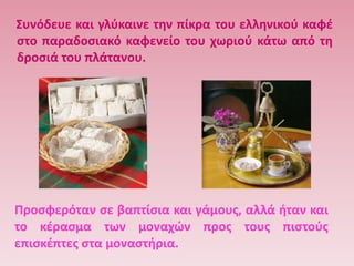 ΢υνόδευε και γλφκαινε τθν πίκρα του ελλθνικοφ καφζ
ςτο παραδοςιακό καφενείο του χωριοφ κάτω από τθ
δροςιά του πλάτανου.




Προςφερόταν ςε βαπτίςια και γάμουσ, αλλά ιταν και
το κζραςμα των μοναχϊν προσ τουσ πιςτοφσ
επιςκζπτεσ ςτα μοναςτιρια.
 