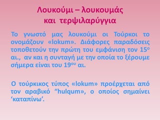 Λουκοφμι – λουκουμάσ
         και τερψιλαρφγγια
Σο γνωςτό μασ λουκοφμι οι Σοφρκοι το
ονομάηουν «lokum». Διάφορεσ παραδόςεισ
τοποκετοφν τθν πρϊτθ του εμφάνιςθ τον 15ο
αι., αν και θ ςυνταγι με τθν οποία το ξζρουμε
ςιμερα είναι του 19ου αι.

Ο τοφρκικοσ τφποσ «lokum» προζρχεται από
τον αραβικό “hulqum», ο οποίοσ ςθμαίνει
‘καταπίνω’.
 
