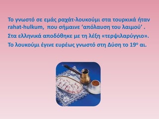 Σο γνωςτό ςε εμάσ ραχάτ-λουκοφμι ςτα τουρκικά ιταν
rahat-hulkum, που ςιμαινε ‘απόλαυςθ του λαιμοφ’ .
΢τα ελλθνικά αποδόκθκε με τθ λζξθ «τερψιλαρφγγιο».
Σο λουκοφμι ζγινε ευρζωσ γνωςτό ςτθ Δφςθ το 19ο αι.
 