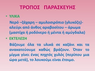 ΣΡΟΠΟ΢ ΠΑΡΑ΢ΚΕΤΗ΢
• ΤΛΙΚΑ
  Νερό –ηάχαρθ – αμυλοςιρόπιο (γλυκόηθ)-
  αλεφρι από άνκοσ αραβοςίτου – άρωμα
  (μαςτίχα ι ροδόνερο ι μζντα ι αμφγδαλα)
• ΕΚΣΕΛΕ΢Η
  Βάηουμε όλα τα υλικά ςε καηάνι και τα
  ανακατεφουμε κακϊσ βράηουν. Όταν το
  μίγμα γίνει ζνασ πθχτόσ χυλόσ (περίπου μια
  ϊρα μετά), το λουκοφμι είναι ζτοιμο.
 