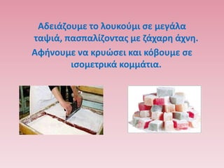 Αδειάηουμε το λουκοφμι ςε μεγάλα
ταψιά, παςπαλίηοντασ με ηάχαρθ άχνθ.
Αφινουμε να κρυϊςει και κόβουμε ςε
        ιςομετρικά κομμάτια.
 