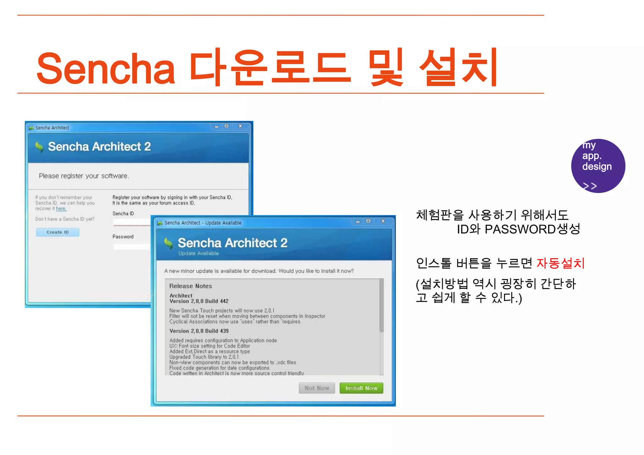 Sencha 다운로드 및 설치
                                 my
                                 app.
                                 design




             체험판을 사용하기 위해서도
                ID와 PASSWORD생성

             인스톨 버튼을 누르면 자동설치
             (설치방법 역시 굉장히 간단하
             고 쉽게 할 수 있다.)
 