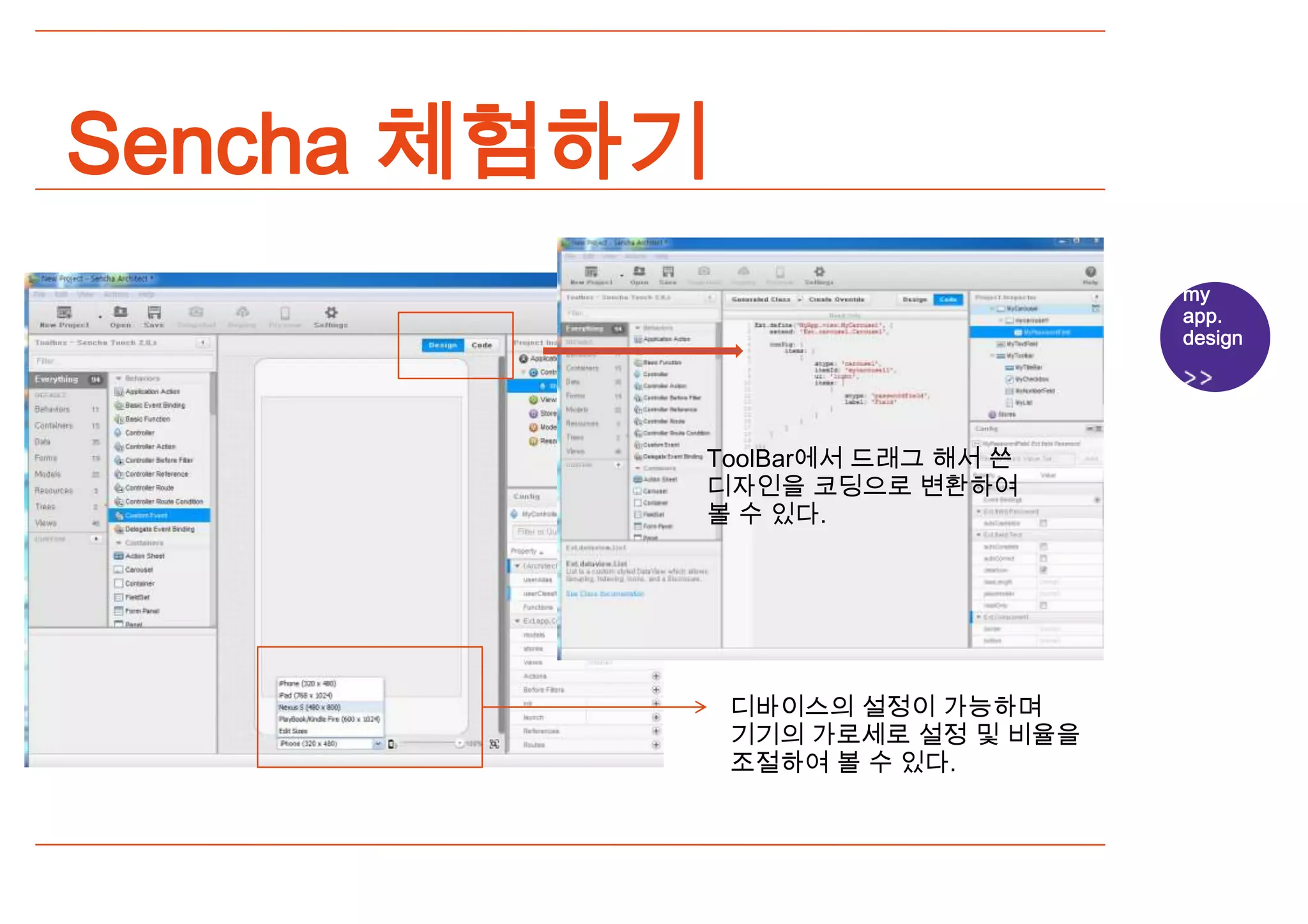 Sencha 체험하기
                                  my
                                  app.
                                  design




          ToolBar에서 드래그 해서 쓴
          디자인을 코딩으로 변환하여
          볼 수 있다.




              디바이스의 설정이 가능하며
              기기의 가로세로 설정 및 비율을
              조절하여 볼 수 있다.
 