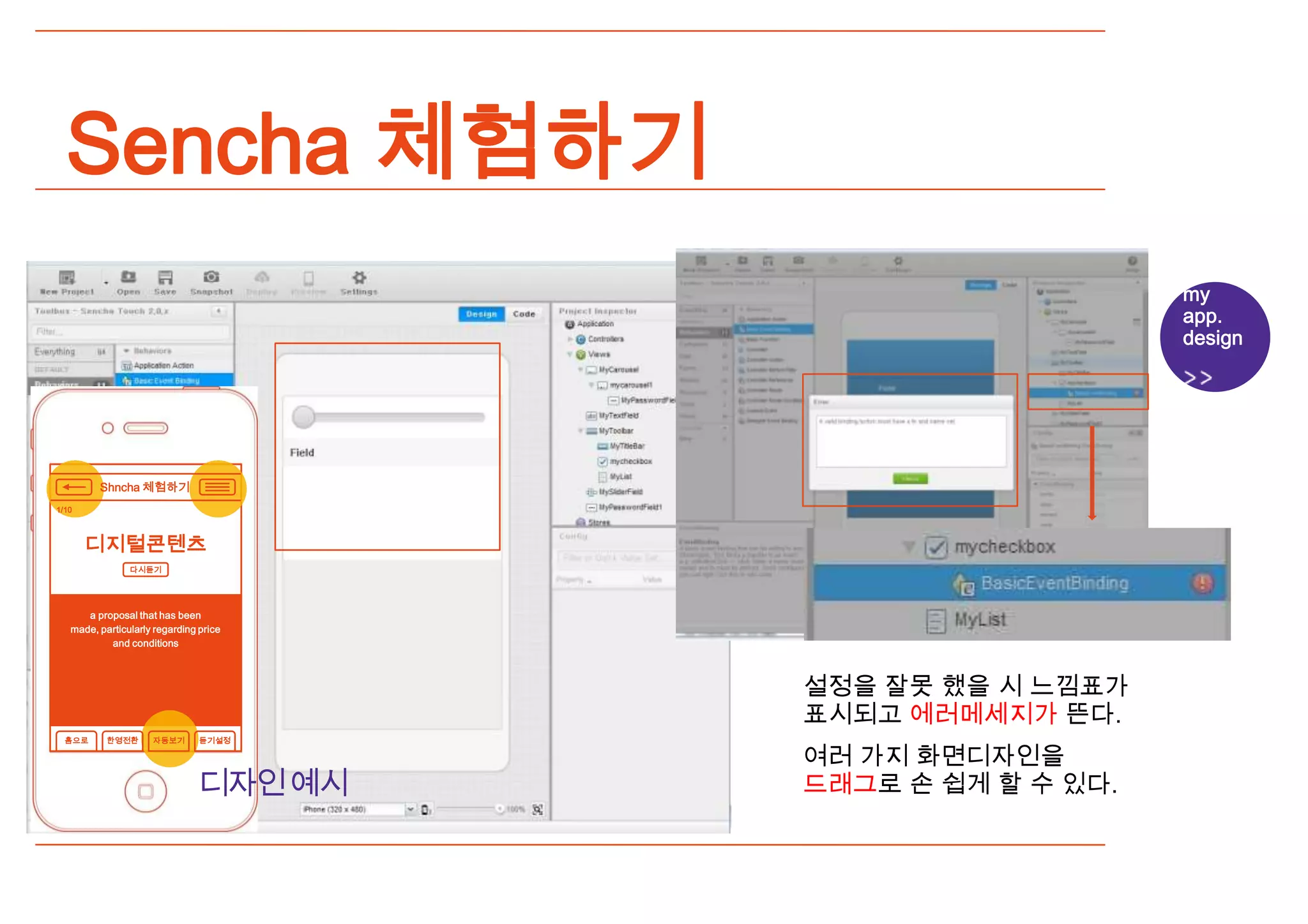 Sencha 체험하기
                                                            my
                                                            app.
                                                            design




         Shncha 체험하기
1/10



       디지털콘텐츠
                다시듣기




      a proposal that has been
   made, particularly regarding price
           and conditions



                                        설정을 잘못 했을 시 느낌표가
                                        표시되고 에러메세지가 뜬다.
  홈으로      한영전환      자동보기       듣기설정

                                        여러 가지 화면디자인을
                                디자인예시   드래그로 손 쉽게 할 수 있다.
 