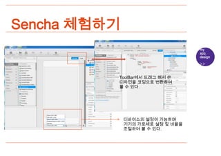 Sencha 체험하기
                                  my
                                  app.
                                  design




          ToolBar에서 드래그 해서 쓴
          디자인을 코딩으로 변환하여
          볼 수 있다.




              디바이스의 설정이 가능하며
              기기의 가로세로 설정 및 비율을
              조절하여 볼 수 있다.
 