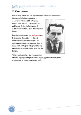 Παράδοςη εναντίον μοντερνιςμού με τουσ όρουσ τησ ποίηςησ,
    Γλαράκη Θεοδώρα

    3ξ Φύλλξ εογαζίαπ.

    Μπείηε ζηεκ ηζημζειίδα ημο ρεθηαθμύ ζπμιείμο. Γπηιέληε Ψεθηαθά
    ΜαζήμαηαΜαζήμαηα Λοθείμο
    Α΄Λοθείμο Κείμεκα Νεμειιεκηθήξ
    Λμγμηεπκίαξ θαη από ηηξ Γπηιμγέξ ημο
    μαζήμαημξ  Ανπείμ Μαζήμαημξ
    Δηδαθηηθό ΠαθέημΛεληθό Λμγμηεπκηθώκ
    Όνςκ.

    Γπηιέληε ημ ιήμμα γηα ημκ ζομβμιηζμό θαη
    δηαβάζηε ημ. Καηαγνάρηε ηα βαζηθά
    παναθηενηζηηθά ημο ζομβμιηζμμύ, ηα
    ιμγμηεπκηθά νεύμαηα με ηα μπμία ήνζε ζε
    ζύγθνμοζε, θαζώξ θαη ημοξ θονηόηενμοξ
    εθθναζηέξ ημο ζηεκ Γονώπε αιιά θαη ηεκ
    Γιιάδα.

    Σέιμξ, θςδηθμπμηήζηε όια ηα παναπάκς
    ζημηπεία δεμημονγώκηαξ έκακ εκκμημιμγηθό πάνηε γηα ημ θίκεμα ημο
    ζομβμιηζμμύ με ημ ιμγηζμηθό cmap tools




6
 