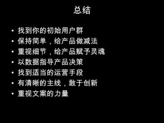 总结

•   找到你的初始用户群
•   保持简单，给产品做减法
•   重视细节，给产品赋予灵魂
•   以数据指导产品决策
•   找到适当的运营手段
•   有清晰的主线，敢于创新
•   重视文案的力量
 