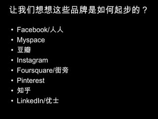 让我们想想这些品牌是如何起步的？

•   Facebook/人人
•   Myspace
•   豆瓣
•   Instagram
•   Foursquare/街旁
•   Pinterest
•   知乎
•   LinkedIn/优士
 