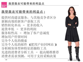 我型我衣可能带来的利益点


我型我衣可能带来的利益点 :
提供时尚建议服务，与其他竞争者区分
•




新颖高效的新客户获取工具
•




销售转化率高 = 更多的收入
•




退货率低 = 更多的利润
•




服务粘性高 = 增加了客户忠诚度
•




增加用户停留时间
•




完全个人化的搜索
•




完全个人化的邮件 (
•




          把用户拉回网站 )
分析顾客体型和特征的独特工具
•




先进的消费者分析工具 = 提高精准推荐
•




消费者需求预测，可用于支持采购决策
•




    100                  2011-11-26 2Style4You
 