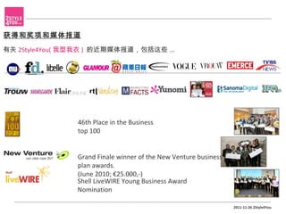 获得和奖项和媒体报道
有关 2Style4You( 我型我衣 ) 的近期媒体报道，包括这些 ...




                46th Place in the Business
                top 100


                Grand Finale winner of the New Venture business
                plan awards.
                (June 2010; €25.000,-)
                Shell LiveWIRE Young Business Award
                Nomination

                                                                  2011-11-26 2Style4You
 