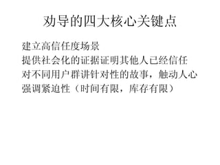 劝导的四大核心关键点
•




    建立高信任度场景
•




    提供社会化的证据证明其他人已经信任
•




    对不同用户群讲针对性的故事，触动人心
•




    强调紧迫性（时间有限，库存有限）
 