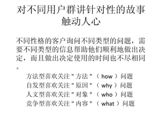 对不同用户群讲针对性的故事
        触动人心
•




    不同性格的客户询问不同类型的问题，需
    要不同类型的信息帮助他们顺利地做出决
    定，而且做出决定使用的时间也不尽相同
    。
     方法型喜欢关注 " 方法 " （ how ）问题
     –




     自发型喜欢关注 " 原因 " （ why ）问题
     –




     人文型喜欢关注 " 对象 " （ who ）问题
     –




     竞争型喜欢关注 " 内容 " （ what ）问题
     –
 