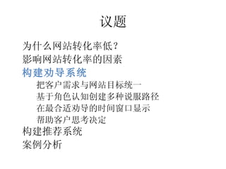 议题
•




    为什么网站转化率低？
•




    影响网站转化率的因素
•




    构建劝导系统
     把客户需求与网站目标统一
     –




     基于角色认知创建多种说服路径
     –




     在最合适劝导的时间窗口显示
     –




     帮助客户思考决定
     –




•




    构建推荐系统
•




    案例分析
 