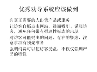 优秀劝导系统应该做到
•




    向真正需要的人出售产品或服务
•




    让访客自愿点击网站，进而吸引、说服访
    客，避免任何带有强迫性标志的出现
•




    对访客可能提出的问题、存在的疑虑、注
    意事项有预先准备
•




    强调消费可以使访客受益，不仅仅强调产
    品的特性
 