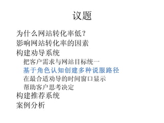 议题
•




    为什么网站转化率低？
•




    影响网站转化率的因素
•




    构建劝导系统
    –




        把客户需求与网站目标统一
    –




        基于角色认知创建多种说服路径
    –




        在最合适劝导的时间窗口显示
    –




        帮助客户思考决定
•




    构建推荐系统
•




    案例分析
 