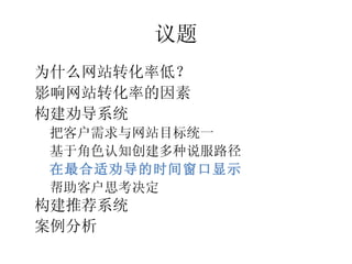 议题
•




    为什么网站转化率低？
•




    影响网站转化率的因素
•




    构建劝导系统
    –




        把客户需求与网站目标统一
    –




        基于角色认知创建多种说服路径
    –




        在最合适劝导的时间窗口显示
    –




        帮助客户思考决定
•




    构建推荐系统
•




    案例分析
 