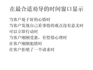 在最合适劝导的时间窗口显示
•




    当客户处于好的心情时
•




    当客户发现自己看事情的观点没有意义时
•




    可以立即行动时
•




    当客户刚刚受惠，有偿债心理时
•




    在客户刚刚犯错时
•




    在客户拒绝了一个请求时
 