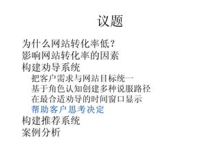 议题
•




    为什么网站转化率低？
•




    影响网站转化率的因素
•




    构建劝导系统
    –




        把客户需求与网站目标统一
    –




        基于角色认知创建多种说服路径
    –




        在最合适劝导的时间窗口显示
    –




        帮助客户思考决定
•




    构建推荐系统
•




    案例分析
 