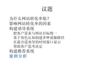 议题
•




    为什么网站转化率低？
•




    影响网站转化率的因素
•




    构建劝导系统
    –




        把客户需求与网站目标统一
    –




        基于角色认知创建多种说服路径
    –




        在最合适劝导的时间窗口显示
    –




        帮助客户思考决定
•




    构建推荐系统
•




    案例分析
 