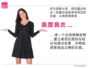 将为顾客分析，然后重点标
  出一些最合适她身材特征的
  衣服，让她穿得更美


我型我衣 ...
  … 是一个在线销售助理
  ，建立高信任度的在线
  时尚顾问场景，并帮助
  顾客挑选正确的衣服。



           2011-11-26 2Style4You
 