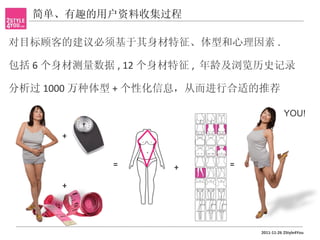 简单、有趣的用户资料收集过程

对目标顾客的建议必须基于其身材特征、体型和心理因素 .

包括 6 个身材测量数据 , 12 个身材特征 , 年龄及浏览历史记录

分析过 1000 万种体型 + 个性化信息，从而进行合适的推荐

                                          YOU!

      +


            =       +      =

      +




                               2011-11-26 2Style4You
 