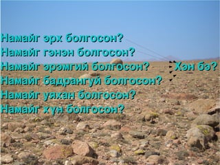 Намайг эрх болгосон?
Намайг гэнэн болгосон?
Намайг эрэмгий болгосон?        Хэн бэ?
Намайг бадрангуй болгосон?
Намайг уяхан болгосон?
Намайг хүн болгосон?


                    
 