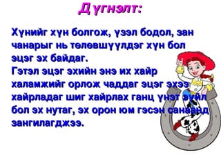 Дүгнэлт:
Хүнийг хүн болгож, үзэл бодол, зан 
чанарыг нь төлөвшүүлдэг хүн бол 
эцэг эх байдаг.
Гэтэл эцэг эхийн энэ их хайр 
халамжийг орлож чаддаг эцэг эхээ 
хайрладаг шиг хайрлах ганц үнэт зүйл 
бол эх нутаг, эх орон юм гэсэн санаанд 
зангилагджээ. 

                    
 