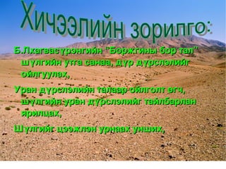 Б.Лхагвасүрэнгийн “Боржгины бор тал” 
     шүлгийн утга санаа, дүр дүрслэлийг 
     ойлгуулах,
    Уран дүрслэлийн талаар ойлголт өгч, 
     шүлгийн уран дүрслэлийг тайлбарлан 
     ярилцах,
    Шүлгийг цээжлэн урнаах унших,

                        
 