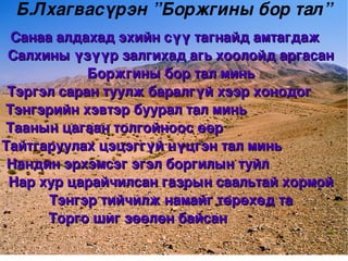 Б.Лхагвасүрэн ”Боржгины бор тал”
   Санаа алдахад эхийн сүү тагнайд амтагдаж   
  Салхины үзүүр залгихад агь хоолойд аргасан 
             Боржгины бор тал минь
  Тэргэл саран туулж баралгүй хээр хонодог      
  Тэнгэрийн хэвтэр буурал тал минь                       
  Таанын цагаан толгойноос өөр                                 
  Таанын цагаан толгойноос өөр                                
 Тайтгаруулах цэцэггүй нүцгэн тал минь                  
 Тайтгаруулах цэцэггүй нүцгэн тал минь                 
  Нандин эрхэмсэг эгэл боргилын туйл                  
  Нар хур царайчилсан газрын саальтай хормой
        Тэнгэр тийчилж намайг төрөхөд та
       Торго шиг зөөлөн байсан                 
                                
 
