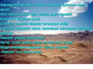 Хөрөөний ир шиг алсын намхан уулсын чинь 
орой
Хөх галын чинь ирт улаан дөл намайг 
Бадрангуй болгосон
Сайхан чиний гандах элэгдэх хоёр
Сартай шөнийн чинь чимээнд зангирах цагаан 
аялгуу
Намайг уяхан болгосон
Нутаг усны минь хаяа өлзийтэй түмэн
Нуур тойрмын ширхэг чулуу хүртэл
 Намайг хүн болгосон 


                      
 