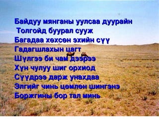 Байдуу мянганы уулсаа дуурайн
     Толгойд буурал сууж 
    Багадаа хөхсөн эхийн сүү 
    Гадагшлахын цагт
    Шүлгээ би чам дээрээ 
    Хүн чулуу шиг орхиод
    Сүүдрээ дарж унахдаа
    Элгийг чинь цөмлөн шингэнэ
    Боржгины бор тал минь
                    
 