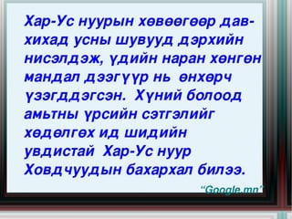 Хар­Ус нуурын хөвөөгөөр дав­
    хихад усны шувууд дэрхийн 
    нисэлдэж, үдийн наран хөнгөн 
    мандал дээгүүр нь  өнхөрч 
    үзэгддэгсэн.  Хүний болоод 
    амьтны үрсийн сэтгэлийг 
    хөдөлгөх ид шидийн   
    увдистай  Хар­Ус нуур 
    Ховдчуудын бахархал билээ.
                   
                         “Google.mn”
 