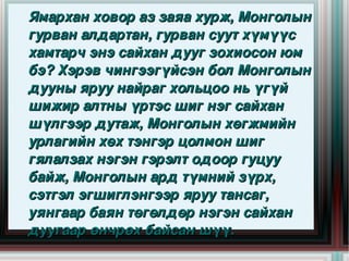Ямархан ховор аз заяа хурж, Монголын 
  гурван алдартан, гурван суут хүмүүс 
  хамтарч энэ сайхан дууг зохиосон юм 
  бэ? Хэрэв чингээгүйсэн бол Монголын 
  дууны яруу найраг хольцоо нь үгүй 
  шижир алтны үртэс шиг нэг сайхан 
  шүлгээр дутаж, Монголын хөгжмийн 
  урлагийн хөх тэнгэр цолмон шиг 
  гялалзах нэгэн гэрэлт одоор гуцуу 
  байж, Монголын ард түмний зүрх, 
  сэтгэл эгшиглэнгээр яруу тансаг, 
 
  уянгаар баян төгөлдөр нэгэн сайхан 
                      
  дуугаар өнчрөх байсан шүү.
 