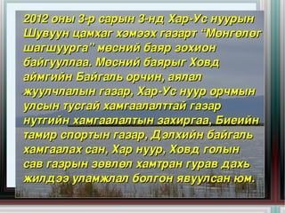 2012 оны 3­р сарын 3­нд Хар­Ус нуурын 
  Шувуун цамхаг хэмээх газарт “Мөнгөлөг 
  шагшуурга” мөсний баяр зохион 
  байгууллаа. Мөсний баярыг Ховд 
  аймгийн Байгаль орчин, аялал 
  жуулчлалын газар, Хар­Ус нуур орчмын 
  улсын тусгай хамгаалалттай газар 
  нутгийн хамгаалалтын захиргаа, Биеийн 
  тамир спортын газар, Дэлхийн байгаль 
  хамгаалах сан, Хар нуур, Ховд голын 
  сав газрын зөвлөл хамтран гурав дахь 
  жилдээ уламжлал болгон явуулсан юм. 
                       
 