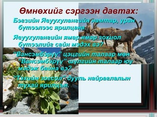 Өмнөхийг сэргээн давтах:
    Бэгзийн Явуухулангийн намтар, уран
     бүтээлээс ярилцана.
    Явуухулангийн ямар ямар зохиол
     бүтээлийг сайн мэдэх вэ?
    “Вансэмбэрүү” цэцгийн талаар мөн
     “Вансэмбэрүү” шүлгийн талаар юу
     мэдэж байна вэ?
    “Тэхийн зогсол” дууль найраглалын
     тухай ярилцъя.

                       
 