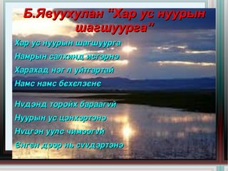 Б.Явуухулан “Хар ус нуурын
         шагшуурга”
Хар ус нуурын шагшуурга
Намрын салхинд исгэрнэ
Харахад нэг л уйтгартай
Намс намс бєхєлзєнє

Нvдэнд торойх бараагvй 
Нуурын ус цэнхэртэнэ 
Нvцгэн уулс чимээгvй 
Єнгєн дээр нь сvvдэртэнэ
                       
 