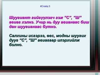 #Слайд 5




    Шуугиант гийгүүлэгч гэж “С”, “Ш”
    авиаг хэлнэ. Учир нь дуу авианаас биш
    дан шуугианаас бүтнэ.

    Салхины исгэрээ, өвс, модны шуугих
    дууг “С”, “Ш” авиагаар илэрхийлж
    болно.



                          
 